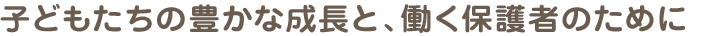 子どもたちの豊かな成長と、働く保護者のために。